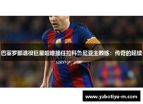 巴塞罗那退役巨星哈维接任拉科鲁尼亚主教练：传奇的延续