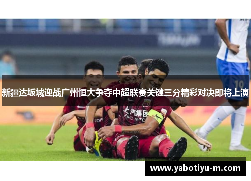 新疆达坂城迎战广州恒大争夺中超联赛关键三分精彩对决即将上演
